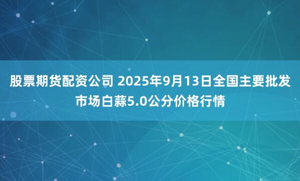 股票期货配资公司 2025年9月13日全国主要批发市场白蒜5.0公分价格行情