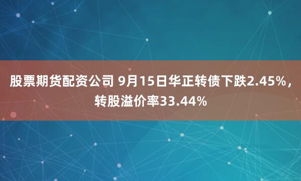 股票期货配资公司 9月15日华正转债下跌2.45%，转股溢价率33.44%