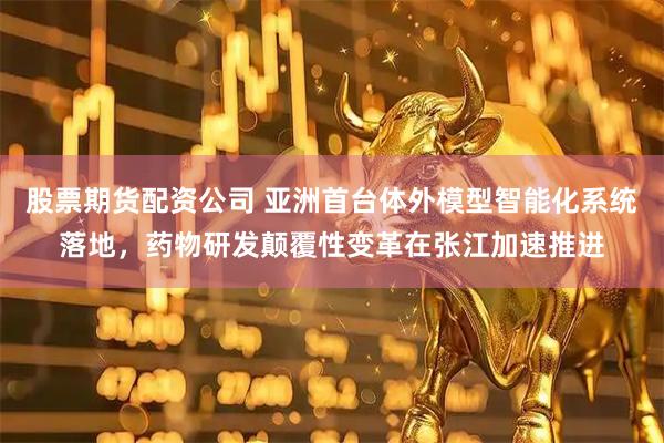 股票期货配资公司 亚洲首台体外模型智能化系统落地，药物研发颠覆性变革在张江加速推进