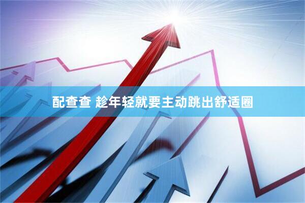 配查查 趁年轻就要主动跳出舒适圈