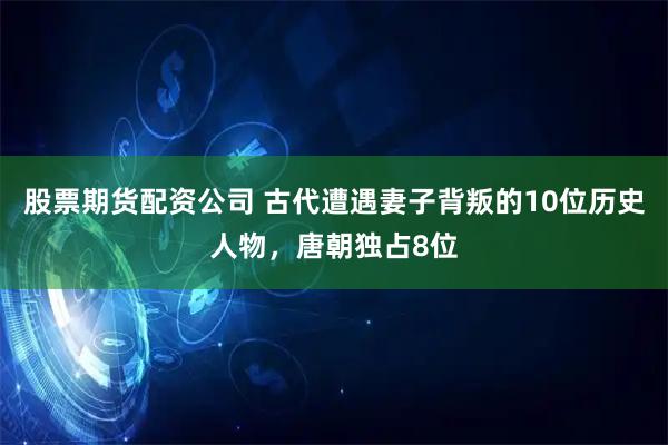 股票期货配资公司 古代遭遇妻子背叛的10位历史人物，唐朝独占8位