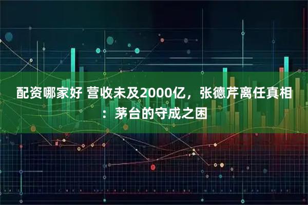 配资哪家好 营收未及2000亿，张德芹离任真相：茅台的守成之困