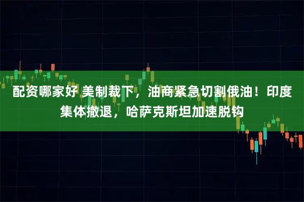 配资哪家好 美制裁下，油商紧急切割俄油！印度集体撤退，哈萨克斯坦加速脱钩
