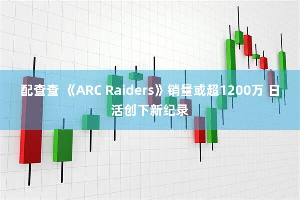 配查查 《ARC Raiders》销量或超1200万 日活创下新纪录