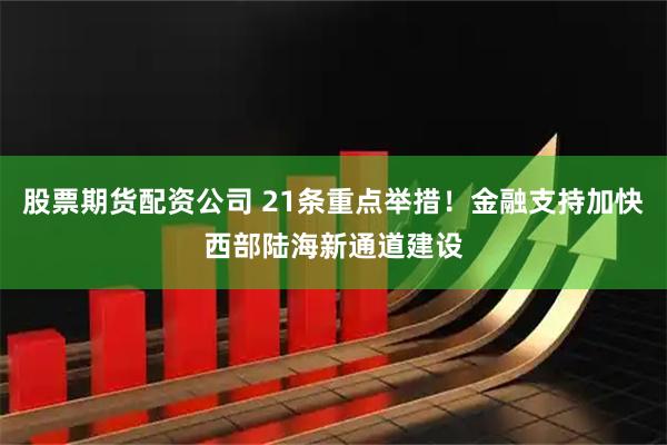 股票期货配资公司 21条重点举措！金融支持加快西部陆海新通道建设