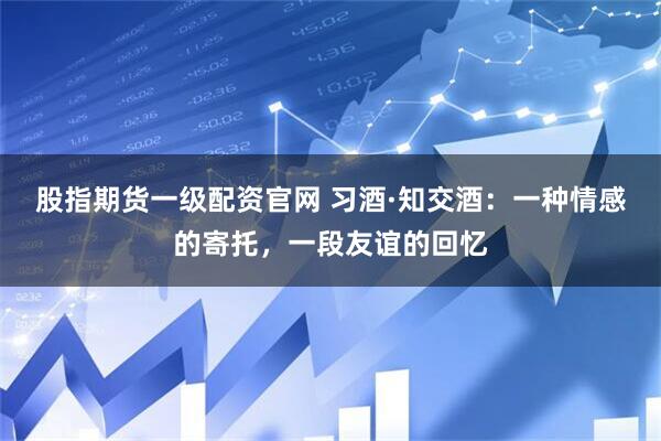 股指期货一级配资官网 习酒·知交酒：一种情感的寄托，一段友谊的回忆