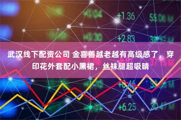 武汉线下配资公司 金喜善越老越有高级感了，穿印花外套配小黑裙，丝袜腿超吸睛