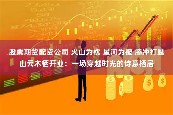 股票期货配资公司 火山为枕 星河为被 腾冲打鹰山云木栖开业：一场穿越时光的诗意栖居