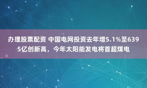 办理股票配资 中国电网投资去年增5.1%至6395亿创新高，今年太阳能发电将首超煤电