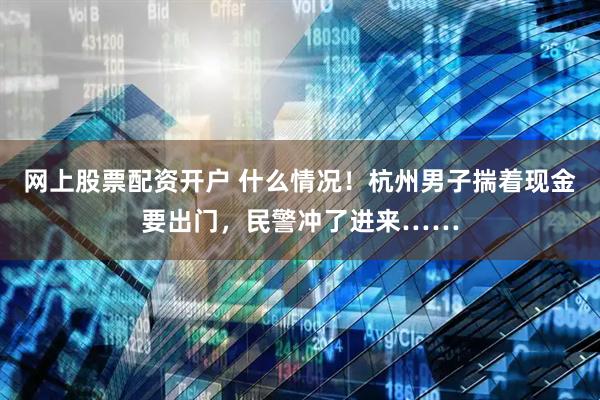 网上股票配资开户 什么情况！杭州男子揣着现金要出门，民警冲了进来……