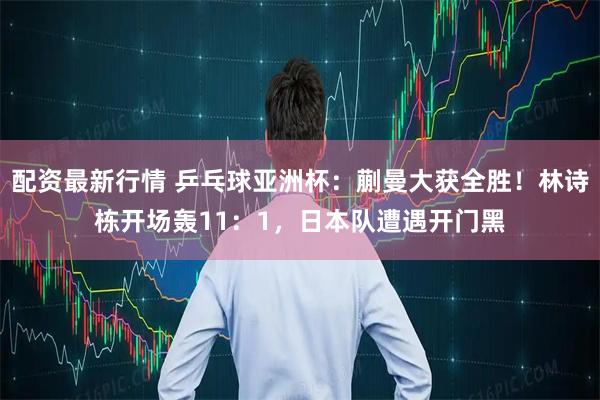 配资最新行情 乒乓球亚洲杯：蒯曼大获全胜！林诗栋开场轰11：1，日本队遭遇开门黑