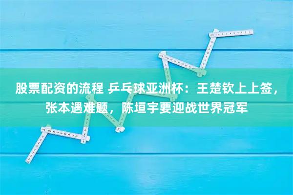 股票配资的流程 乒乓球亚洲杯：王楚钦上上签，张本遇难题，陈垣宇要迎战世界冠军