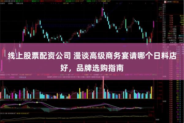 线上股票配资公司 漫谈高级商务宴请哪个日料店好，品牌选购指南