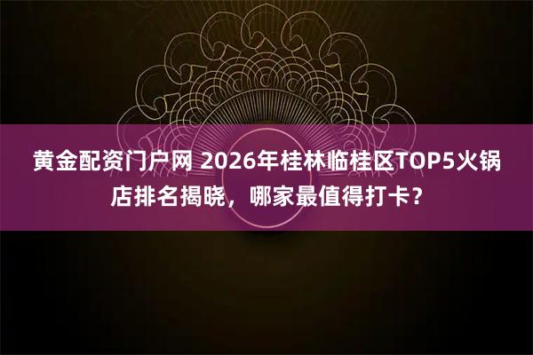 黄金配资门户网 2026年桂林临桂区TOP5火锅店排名揭晓，哪家最值得打卡？