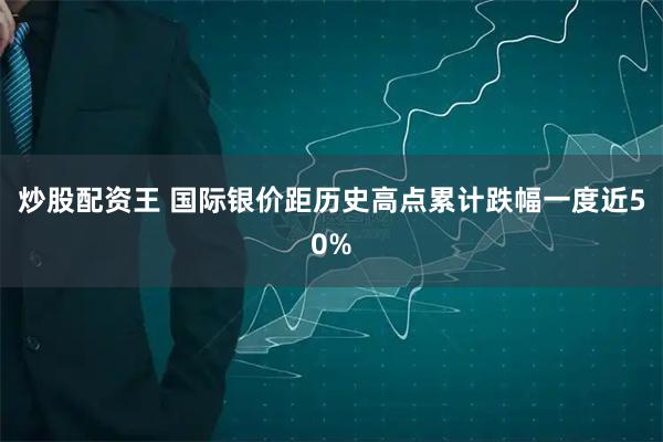 炒股配资王 国际银价距历史高点累计跌幅一度近50%