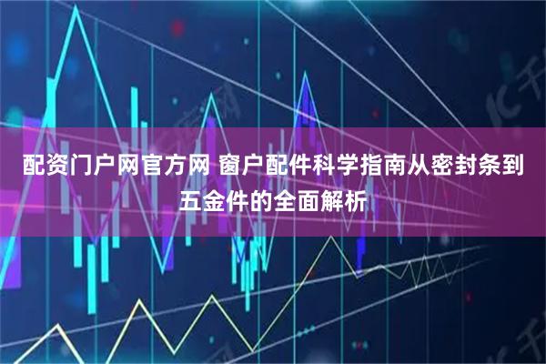 配资门户网官方网 窗户配件科学指南从密封条到五金件的全面解析