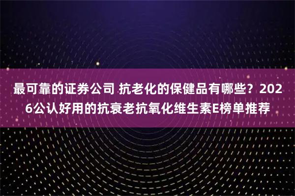 最可靠的证券公司 抗老化的保健品有哪些？2026公认好用的抗衰老抗氧化维生素E榜单推荐