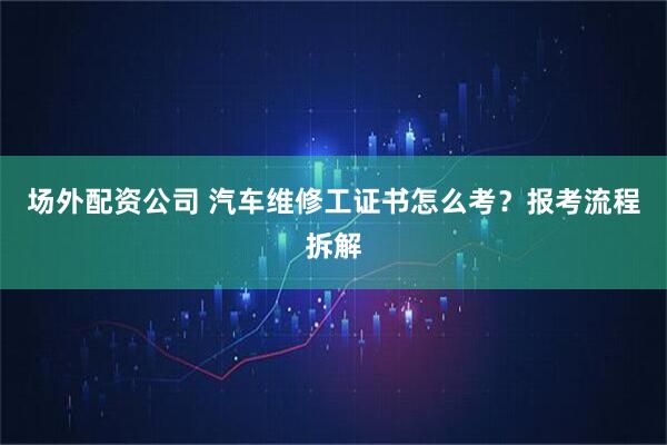 场外配资公司 汽车维修工证书怎么考？报考流程拆解