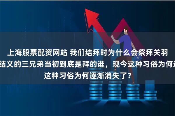 上海股票配资网站 我们结拜时为什么会祭拜关羽，三国桃园结义的三兄弟当初到底是拜的谁，现今这种习俗为何逐渐消失了？