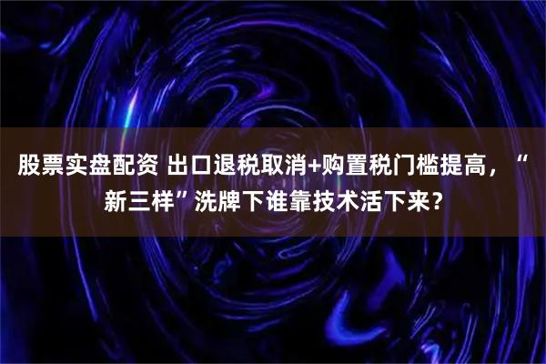 股票实盘配资 出口退税取消+购置税门槛提高，“新三样”洗牌下谁靠技术活下来？