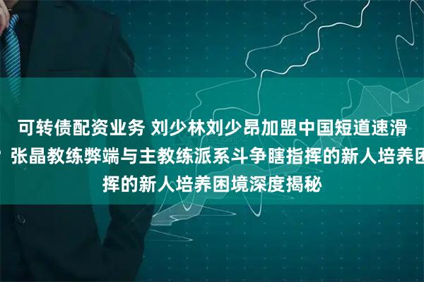 可转债配资业务 刘少林刘少昂加盟中国短道速滑队是福是祸？张晶教练弊端与主教练派系斗争瞎指挥的新人培养困境深度揭秘
