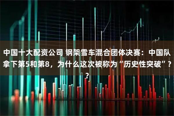 中国十大配资公司 钢架雪车混合团体决赛：中国队拿下第5和第8，为什么这次被称为“历史性突破”？