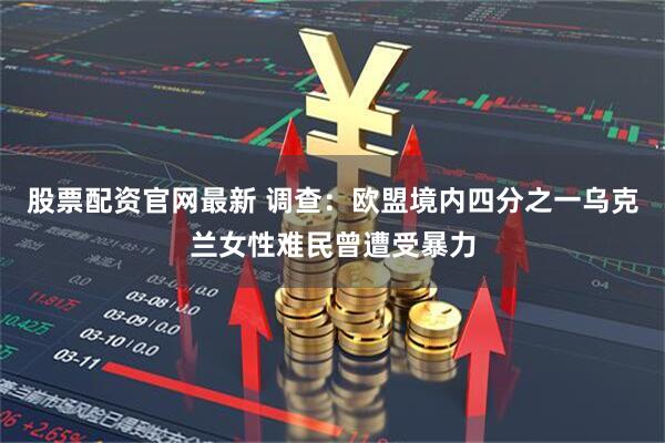 股票配资官网最新 调查：欧盟境内四分之一乌克兰女性难民曾遭受暴力