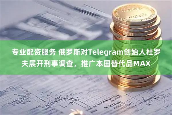 专业配资服务 俄罗斯对Telegram创始人杜罗夫展开刑事调查，推广本国替代品MAX