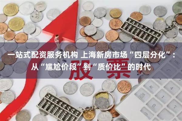 一站式配资服务机构 上海新房市场“四层分化”：从“尴尬价段”到“质价比”的时代