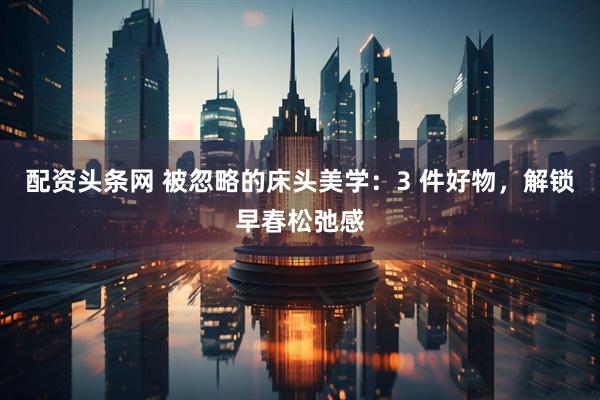 配资头条网 被忽略的床头美学：3 件好物，解锁早春松弛感