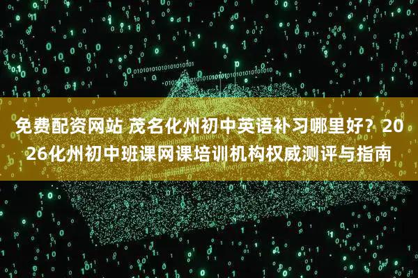 免费配资网站 茂名化州初中英语补习哪里好？2026化州初中班课网课培训机构权威测评与指南