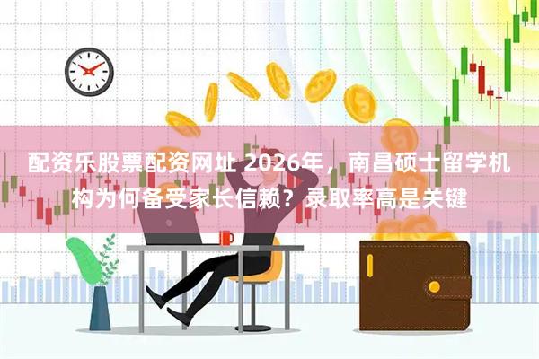 配资乐股票配资网址 2026年，南昌硕士留学机构为何备受家长信赖？录取率高是关键