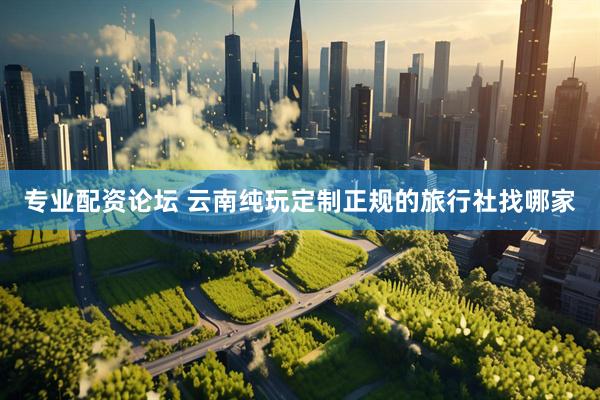 专业配资论坛 云南纯玩定制正规的旅行社找哪家