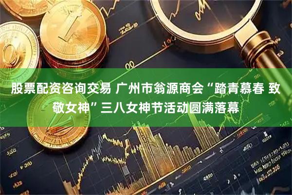 股票配资咨询交易 广州市翁源商会“踏青慕春 致敬女神”三八女神节活动圆满落幕