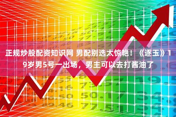 正规炒股配资知识网 男配别选太惊艳！《逐玉》19岁男5号一出场，男主可以去打酱油了