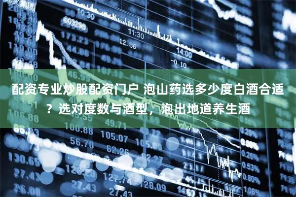 配资专业炒股配资门户 泡山药选多少度白酒合适？选对度数与酒型，泡出地道养生酒
