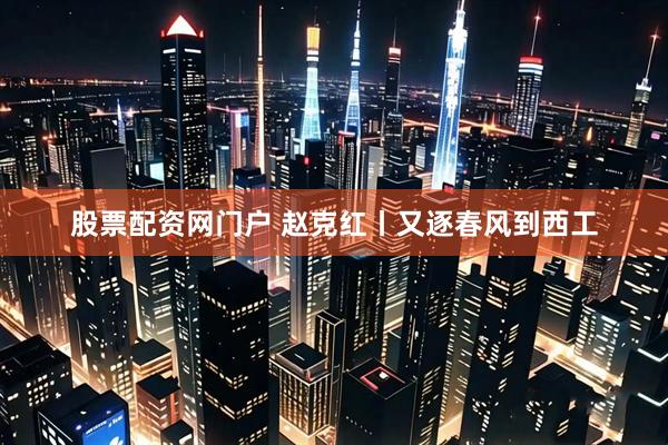 股票配资网门户 赵克红丨又逐春风到西工