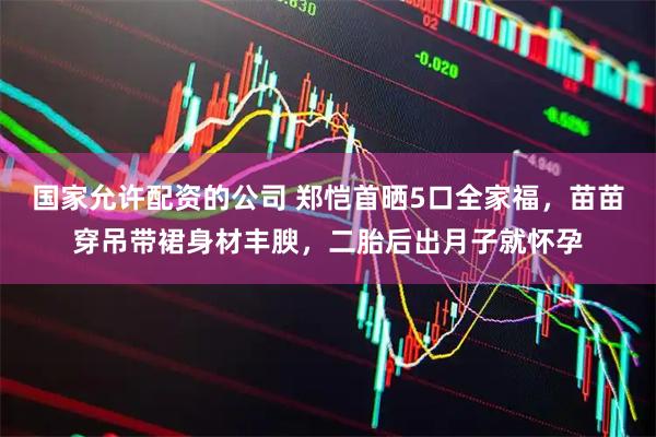 国家允许配资的公司 郑恺首晒5口全家福，苗苗穿吊带裙身材丰腴，二胎后出月子就怀孕