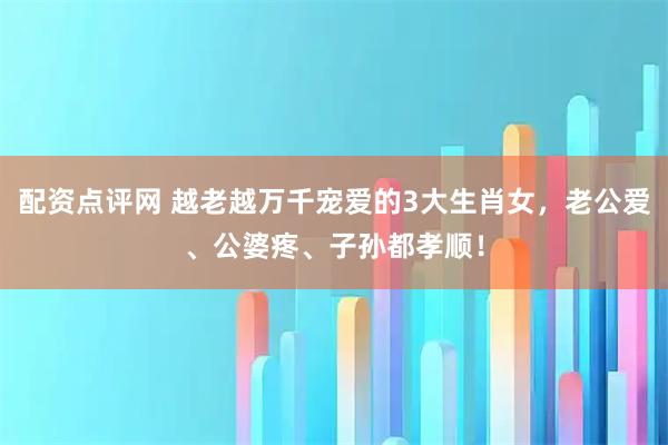 配资点评网 越老越万千宠爱的3大生肖女，老公爱、公婆疼、子孙都孝顺！
