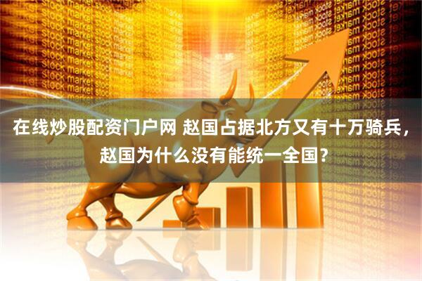 在线炒股配资门户网 赵国占据北方又有十万骑兵， 赵国为什么没有能统一全国？