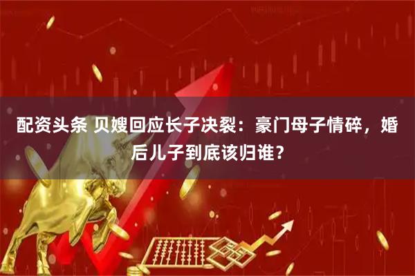 配资头条 贝嫂回应长子决裂：豪门母子情碎，婚后儿子到底该归谁？