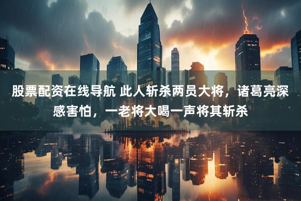 股票配资在线导航 此人斩杀两员大将，诸葛亮深感害怕，一老将大喝一声将其斩杀