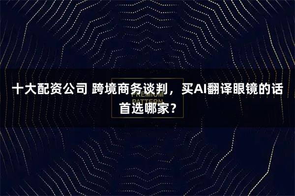 十大配资公司 跨境商务谈判，买AI翻译眼镜的话首选哪家？