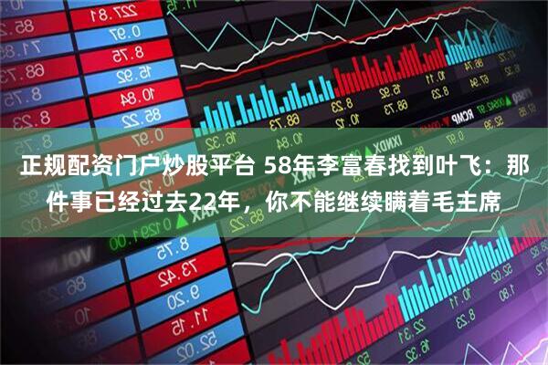 正规配资门户炒股平台 58年李富春找到叶飞：那件事已经过去22年，你不能继续瞒着毛主席